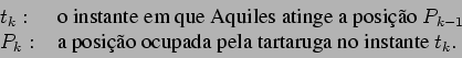 \begin{displaymath}\begin{array}{ll}
t_k: & \hbox{ o instante em que Aquiles at...
...osio ocupada pela tartaruga no instante } t_{k}.
\end{array}\end{displaymath}